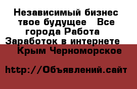 Независимый бизнес-твое будущее - Все города Работа » Заработок в интернете   . Крым,Черноморское